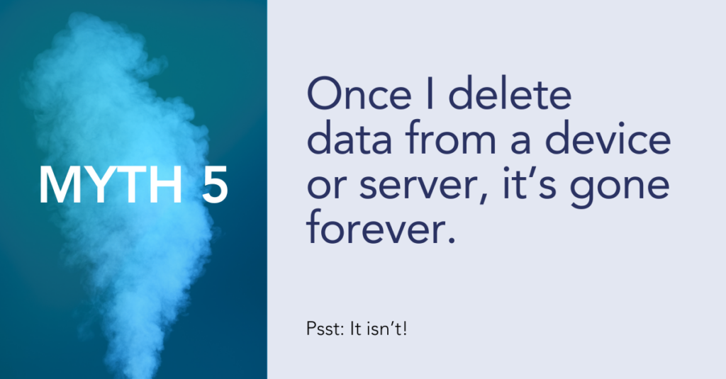 Myth 5: Once I delete data from a device or server, it’s gone forever.