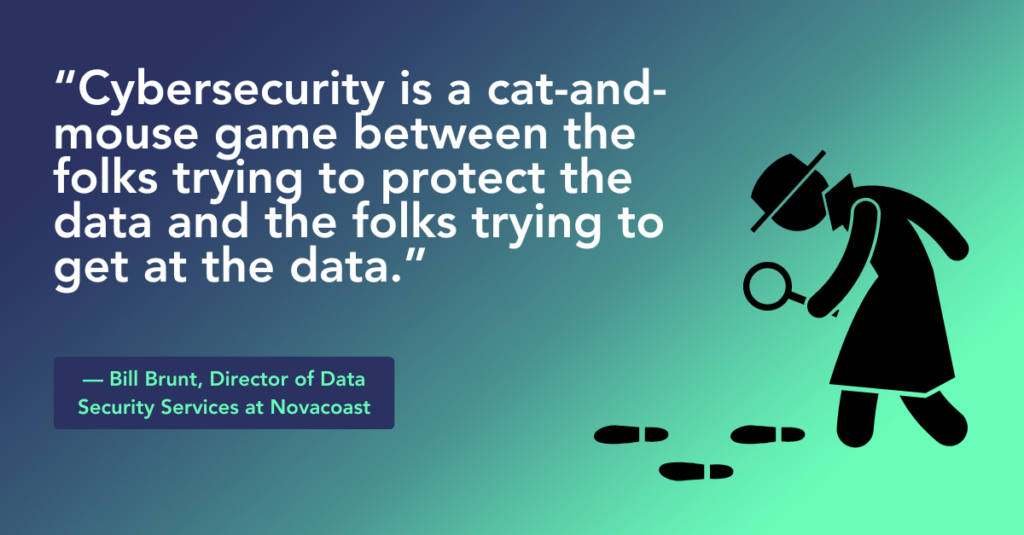 “Cybersecurity is a cat-and-mouse game between the folks trying to protect the data and the folks trying to get at the data.” ~ Bill Brunt