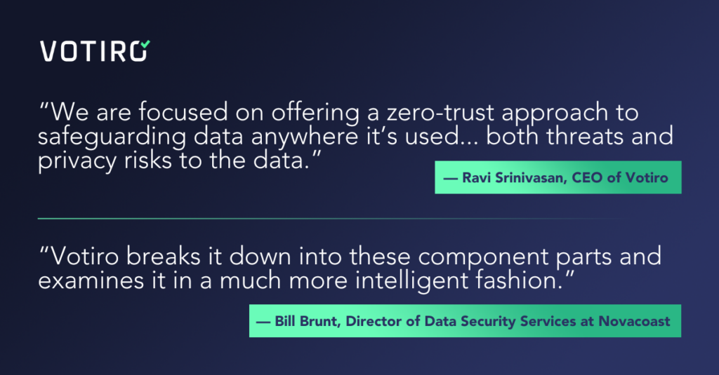 “We are focused on offering a zero-trust approach to safeguarding data anywhere it’s used, looking at a unified way of both threats and privacy risks to the data.” ~ Ravi Srinivasan “Votiro breaks it down into these component parts and examines it in a much more intelligent fashion” ~ Bill Brunt